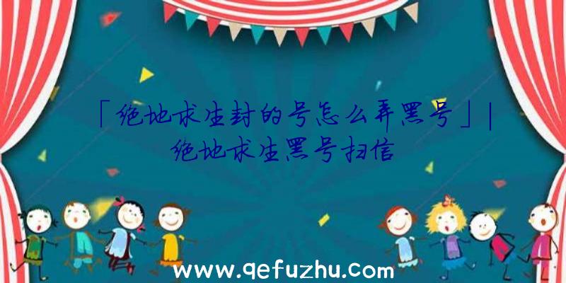 「绝地求生封的号怎么弄黑号」|绝地求生黑号扫信